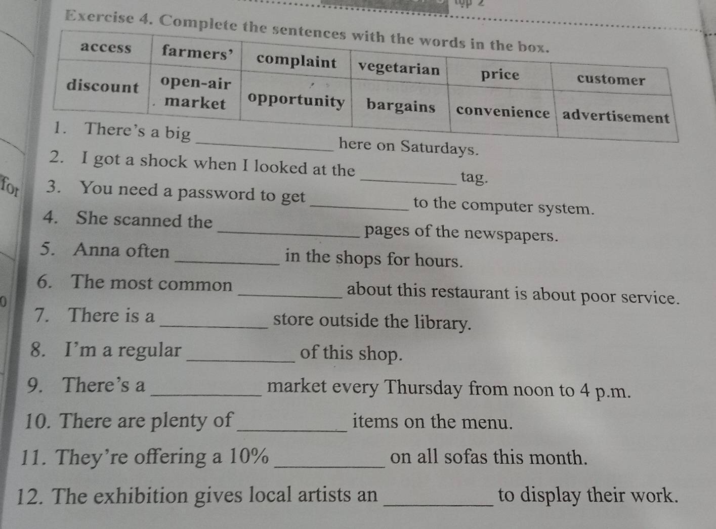 Comple 
days. 
2. I got a shock when I looked at the_ tag. 
for 3. You need a password to get _to the computer system. 
4. She scanned the _pages of the newspapers. 
5. Anna often _in the shops for hours. 
6. The most common _about this restaurant is about poor service. 
a 
7. There is a _store outside the library. 
8. I’m a regular_ of this shop. 
9. There's a _market every Thursday from noon to 4 p.m. 
10. There are plenty of_ items on the menu. 
11. They’re offering a 10% _on all sofas this month. 
12. The exhibition gives local artists an _to display their work.