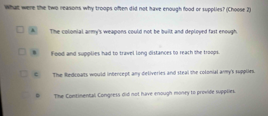 What were the two reasons why troops often did not have enough food or supplies? (Choose 2)
A The colonial army's weapons could not be built and deployed fast enough.
B Food and supplies had to travel long distances to reach the troops.
C The Redcoats would intercept any deliveries and steal the colonial army's supplies.
D The Continental Congress did not have enough money to provide supplies.