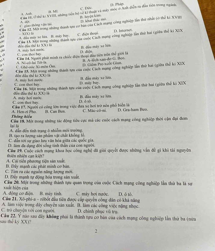 A. Anh. B. Mĩ. C. Đức. D. Pháp.
Cầu H. Ở thế ki XVIII, những tiền bộ về kĩ thuật và máy móc ở Anh diễn ra đầu tiên trong ngành
B. luyện kim.
A. dệt.
D. khai thác mô.
niệ Cầu 12. Một trong những thành tựu cơ bản của Cách mạng công nghiệp lần thứ nhất (ở thế kỉ XVII
M C. giao thông vận tải.
- XIX) là C. điện thoại.
ctr Câu 13. Một trong những thành tựu của cuộc Cách mạng công nghiệp lần thứ hai (giữa thế ki XIX
chá
A. đầu máy xe lửa. B. máy bay. D. Internet.
ứa đến đầu thể kí XX) là B. đầu máy xe lửa.
chí A. máy hơi nước.
. ch C. con thoi bay. D. diện.
xi h Câu 14. Người phát minh ra chiếc điện thoại đầu tiên trên thể giới là
A. Ni-cô-lai Tét-la. B. A-lếch-xan-đơ G. Beo.
ừ C. Ghê-oóc Xi-môn Ôm. D. Giêm Pre-xcốt Giun.
từ Câu 15. Một trong những thành tựu của cuộc Cách mạng công nghiệp lần thứ hai (giữa thế ki XIX
or đến đầu thế ki XX) là
A. máy hơi nước. B. đầu máy xe lửa.
C. con thoi bay. D. máy bay.
Câu 16. Một trong những thành tựu của cuộc Cách mạng công nghiệp lần thứ hai (giữa thế ki XIX
đến đầu thế kỉ XX) là
A. máy hơi nước. B. đầu máy xe lửa.
C. con thoi bay. D. ô tô.
Câu 17. Người có công lớn trong việc đưa xe hơi trở nên phổ biển là
A. Hen-ri Pho. B. Can Ben. C. Mác-cô-ni. D. Gra-ham Beo.
Thông hiểu
Câu 18. Một trong những tác động tiêu cực mà các cuộc cách mạng công nghiệp thời cận đại đem
lại là
A. dẫn đến tình trạng ô nhiễm môi trường.
B. tạo ra lượng sản phầm vật chất khổng lồ.
C. dẫn tới sự giao lưu văn hóa giữa các quốc gia.
D. làm đa dạng đời sống tinh thần của con người.
Câu 19. Cuộc cách mạng khoa học công nghệ dã giải quyết được những vấn đề gì khi tài nguyên
thiên nhiên can kiệt?
A. Cải tiến phương tiện sản xuất.
B. Đầy mạnh các phát minh cơ bản.
C. Tìm ra các nguồn năng lượng mới.
D. Đầy mạnh tự động hóa trong sản xuất.
Câu 20. Một trong những thành tựu quan trọng của cuộc Cách mạng công nghiệp lần thứ ba là sự
xuất hiện của
A. động cơ điện. B. máy tính. C. máy hơi nước. D. ô tô.
Câu 21. Xô-phi-a - rôbốt đầu tiên được cấp quyền công dân có khả năng
A. làm việc trong dây chuyền sản xuất. B. làm các công việc nặng nhọc.
C. trò chuyện với con người. D. chinh phục vũ trụ.
Câu 22. Ý nào sau đây không phải là thành tựu cơ bản của cách mạng công nghiệp lần thứ ba (nửa
sau thế kỷ XX)?
2