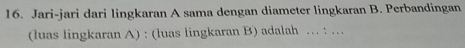 Jari-jari dari lingkaran A sama dengan diameter lingkaran B. Perbandingan 
(luas lingkaran A) : (luas lingkaran B) adalah … : …