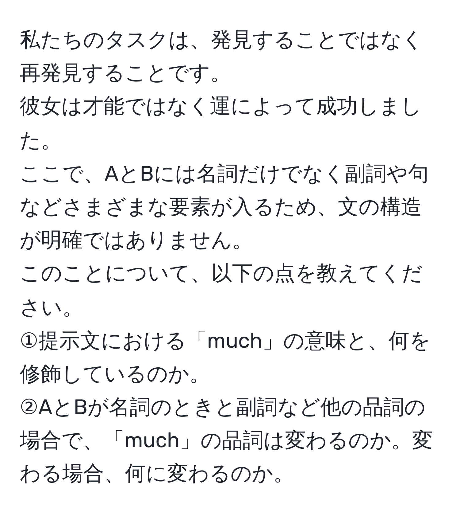 私たちのタスクは、発見することではなく再発見することです。  
彼女は才能ではなく運によって成功しました。  
ここで、AとBには名詞だけでなく副詞や句などさまざまな要素が入るため、文の構造が明確ではありません。  
このことについて、以下の点を教えてください。  
①提示文における「much」の意味と、何を修飾しているのか。  
②AとBが名詞のときと副詞など他の品詞の場合で、「much」の品詞は変わるのか。変わる場合、何に変わるのか。