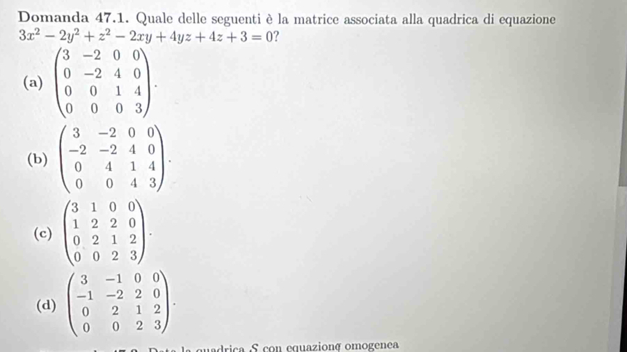 Domanda 47.1. Quale delle seguenti è la matrice associata alla quadrica di equazione
3x^2-2y^2+z^2-2xy+4yz+4z+3=0 ?
(a) beginpmatrix 3&-2&0&0 0&-2&4&0 0&0&1&4 0&0&0&3endpmatrix.
(b) beginpmatrix 3&-2&0&0 -2&-2&4&0 0&4&1&4 0&0&4&3endpmatrix.
(c) beginpmatrix 3&1&0&0 1&2&2&0 0&2&1&2 0&0&2&3endpmatrix.
(d) beginpmatrix 3&-1&0&0 -1&-2&2&0 0&2&1&2 0&0&2&3endpmatrix. 
drica S con equazionç omogenea