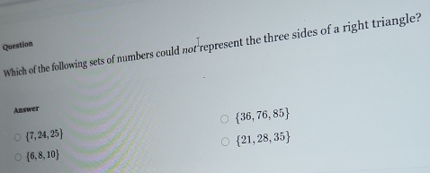 Question
Which of the following sets of numbers could not represent the three sides of a right triangle?
Answer
 36,76,85
 7,24,25
 21,28,35
 6,8,10