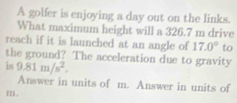 A golfer is enjoying a day out on the links. 
What maximum height will a 326.7 m drive 
reach if it is launched at an angle of 17.0° to 
the ground? The acceleration due to gravity 
is 9.81m/s^2. 
Answer in units of m. Answer in units of
m.