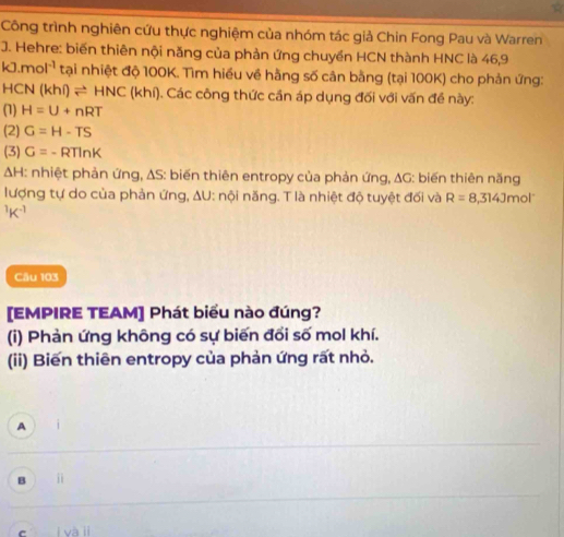 Công trình nghiên cứu thực nghiệm của nhóm tác giả Chin Fong Pau và Warren
J. Hehre: biến thiên nội năng của phản ứng chuyền HCN thành HNC là 46,9
kJ.mol^(-1) tại nhiệt độ 100K. Tìm hiều về hằng số cản bằng (tại 100K) cho phản ứng:
HCN(khi)leftharpoons HNC(khi ). Các công thức cần áp dụng đối với vấn đề này:
(1) H=U+nRT
(2) G=H-TS
(3) G=-RTln K
△ H : nhiệt phản ứng, ΔS: biến thiên entropy của phản ứng, ΔG: biến thiên năng
lượng tự do của phản ứng, ΔU: nội năng. T là nhiệt độ tuyệt đối và R=8.314Jmol^(-^1K^-1)
Câu 103
[EMPIRE TEAM] Phát biểu nào đúng?
(i) Phản ứng không có sự biến đổi số mol khí.
(ii) Biến thiên entropy của phản ứng rất nhỏ.
A
B