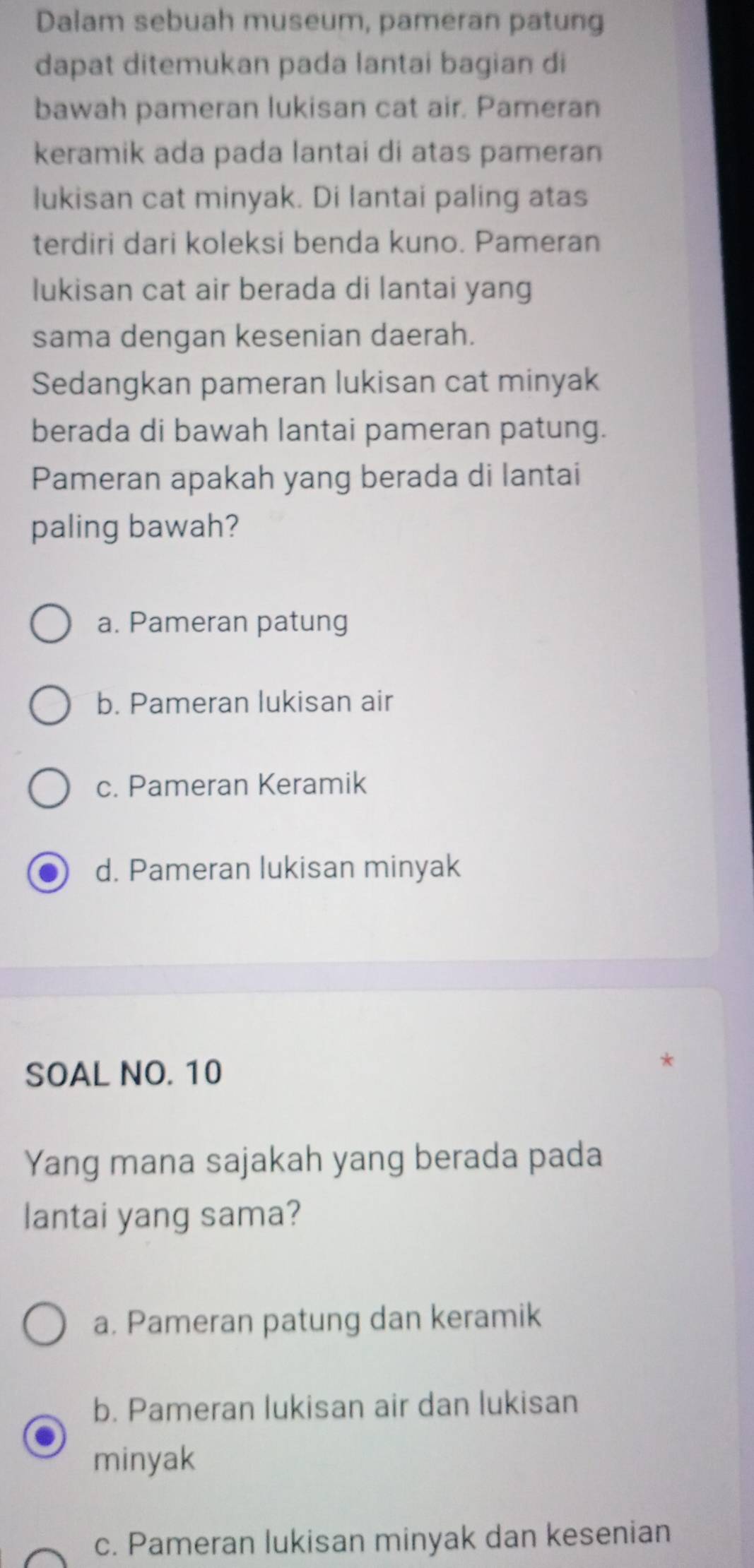 Dalam sebuah museum, pameran patung
dapat ditemukan pada lantai bagian di
bawah pameran lukisan cat air. Pameran
keramik ada pada lantai di atas pameran
lukisan cat minyak. Di lantai paling atas
terdiri dari koleksi benda kuno. Pameran
lukisan cat air berada di lantai yang
sama dengan kesenian daerah.
Sedangkan pameran lukisan cat minyak
berada di bawah lantai pameran patung.
Pameran apakah yang berada di lantai
paling bawah?
a. Pameran patung
b. Pameran lukisan air
c. Pameran Keramik
d. Pameran lukisan minyak
SOAL NO. 10
Yang mana sajakah yang berada pada
lantai yang sama?
a. Pameran patung dan keramik
b. Pameran lukisan air dan lukisan
minyak
c. Pameran lukisan minyak dan kesenian