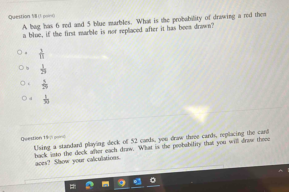 A bag has 6 red and 5 blue marbles. What is the probability of drawing a red then
a blue, if the first marble is not replaced after it has been drawn?
a  3/11 
b  1/29 
C  5/29 
d  1/30 
Question 19 (1 point)
Using a standard playing deck of 52 cards, you draw three cards, replacing the card
back into the deck after each draw. What is the probability that you will draw three
aces? Show your calculations.