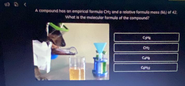 9o a
A compound has an empirical formula CH2 and a relative formula mass (M_T) of 42.
What is the molecular formula of the compound?
C_3H_6
CH_2
C_4H_8
C_6H_12