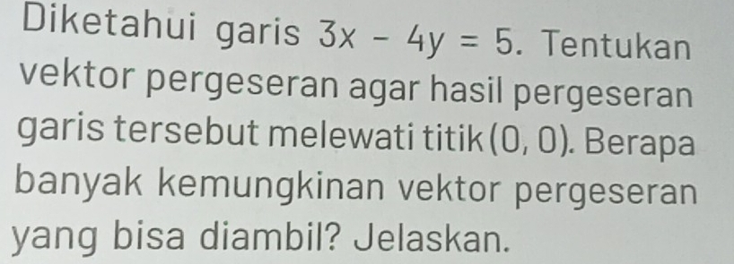 Diketahui garis 3x-4y=5. Tentukan 
vektor pergeseran agar hasil pergeseran 
garis tersebut melewati titik (0,0). Berapa 
banyak kemungkinan vektor pergeseran 
yang bisa diambil? Jelaskan.