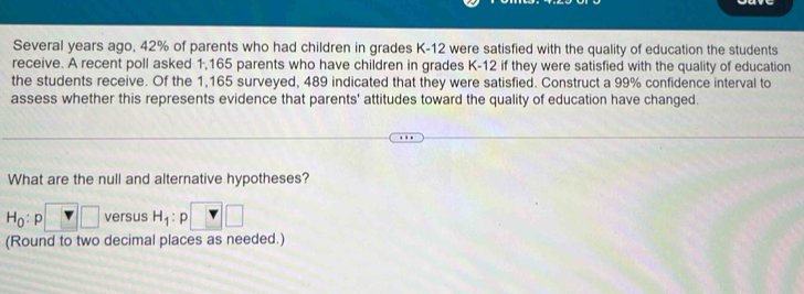 Several years ago, 42% of parents who had children in grades K-12 were satisfied with the quality of education the students 
receive. A recent poll asked 1,165 parents who have children in grades K-12 if they were satisfied with the quality of education 
the students receive. Of the 1,165 surveyed, 489 indicated that they were satisfied. Construct a 99% confidence interval to 
assess whether this represents evidence that parents' attitudes toward the quality of education have changed. 
What are the null and alternative hypotheses?
H_0:p□ versus H_1:p □ □
(Round to two decimal places as needed.)