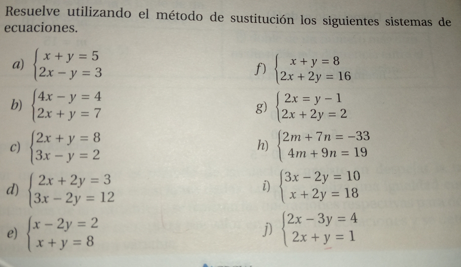 Resuelve utilizando el método de sustitución los siguientes sistemas de 
ecuaciones. 
a) beginarrayl x+y=5 2x-y=3endarray. beginarrayl x+y=8 2x+2y=16endarray.
f) 
b) beginarrayl 4x-y=4 2x+y=7endarray. g) beginarrayl 2x=y-1 2x+2y=2endarray.
c) beginarrayl 2x+y=8 3x-y=2endarray. beginarrayl 2m+7n=-33 4m+9n=19endarray.
h) 
d) beginarrayl 2x+2y=3 3x-2y=12endarray. beginarrayl 3x-2y=10 x+2y=18endarray.
i) 
e) beginarrayl x-2y=2 x+y=8endarray. beginarrayl 2x-3y=4 2x+y=1endarray.
j)