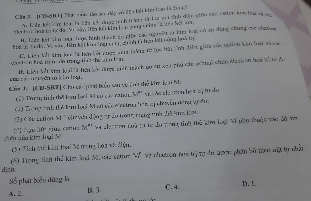 [CD-SBT] Phát biểu nào sau dây về liên kết kim loại là đúng?
A. Liên kết kim loại là liên kết được hình thành từ lực hút tĩnh điện giữa các cation kim loại và các
electron hoá trị tự do. Vì vậy, liên kết kim loại cũng chính là liên kết ion.
B. Liên kết kim loại được hình thành do giữa các nguyên tử kim loại có sự dùng chung các electron
hoá trị tự do. Vì vậy, liên kết kim loại cũng chính là liên kết cộng hoá trị.
C. Liên kết kim loại là liên kết được hình thành từ lực hút tĩnh điện giữa các cation kim loại và các
electron hoá trị tự do trong tinh thể kim loại.
D. Liên kết kim loại là liên kết được hình thành do sự xen phủ các orbital chứa electron hoá trị tự do
của các nguyên tử kim loại.
Câu 4. [CD-SBT] Cho các phát biểu sau về tinh thể kim loại M:
(1) Trong tinh thể kim loại M có các cation M^(n+) và các electron hoá trị tự do.
(2) Trong tinh thể kim loại M có các electron hoá trị chuyển động tự do.
(3) Các cation M^(n+) chuyển động tự do trong mạng tinh thể kim loại.
(4) Lực hút giữa cation M^(n+) và electron hoá trị tự do trong tinh thê kim loại M phụ thuộc vào độ âm
điện của kim loại M.
(5) Tinh thể kim loại M trung hoà về điện.
(6) Trong tinh thể kim loại M, các cation M^(n_1) và electron hoá trị tự do được phân bố theo trật tự nhất
định.
Số phát biểu đúng là
D. 1.
A. 2. B. 3.
C. 4.