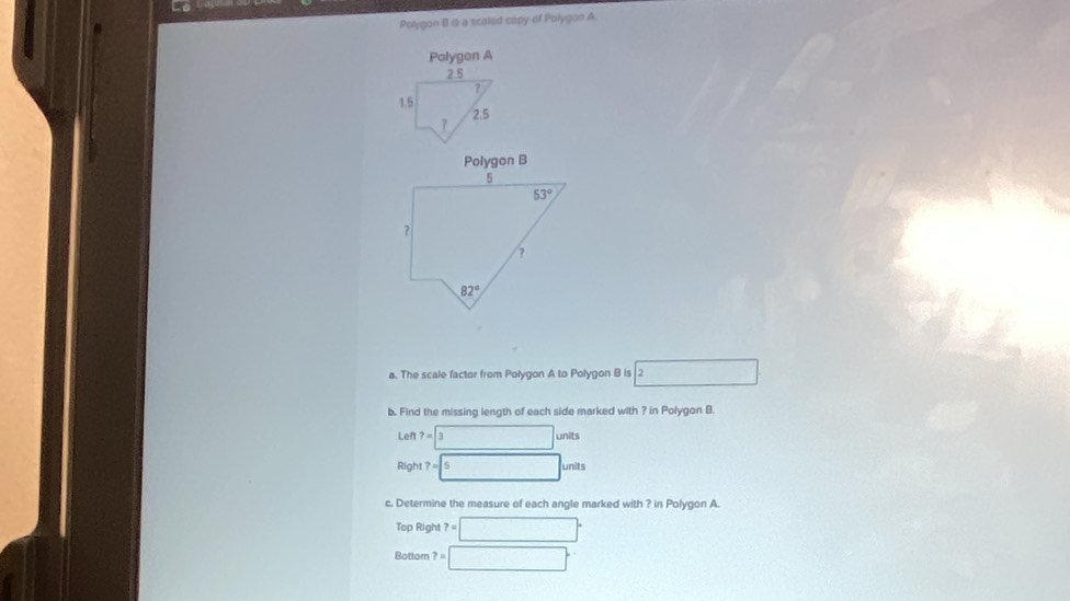 Polygon B II a scaled copy of Polygon A.
Polygon A
2.5
?
1.5 2.5
7
a. The scale factor from Polygon A to Polygon B is □ 2
b. Find the missing length of each side marked with ? in Polygon B.
Len ?=□   1/p 
Righ ?=5 nits
c. Determine the measure of each angle marked with ? in Polygon A.
Top Right ?=□°
Bottom ?=□