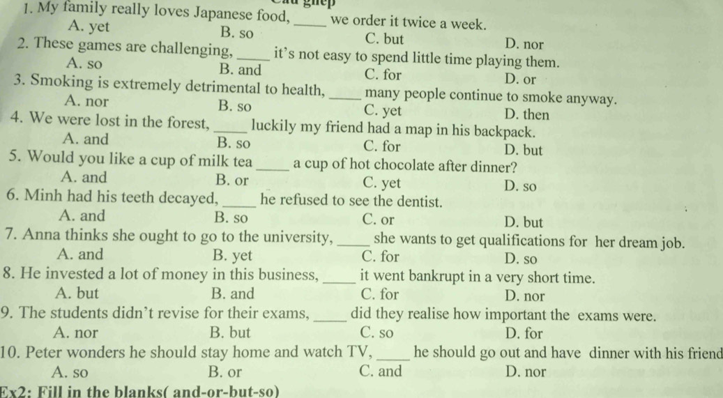 Cầu ghệp
1. My family really loves Japanese food,_ we order it twice a week.
A. yet B. so C. but D. nor
2. These games are challenging, _it’s not easy to spend little time playing them.
A. so B. and C. for D. or
3. Smoking is extremely detrimental to health, _many people continue to smoke anyway.
A. nor B. so C. yet D. then
4. We were lost in the forest, _luckily my friend had a map in his backpack.
A. and B. so C. for D. but
5. Would you like a cup of milk tea _a cup of hot chocolate after dinner?
A. and B. or C. yet D. so
6. Minh had his teeth decayed, _he refused to see the dentist.
A. and B. so C. or D. but
7. Anna thinks she ought to go to the university, _she wants to get qualifications for her dream job.
A. and B. yet C. for D. so
8. He invested a lot of money in this business, _it went bankrupt in a very short time.
A. but B. and C. for D. nor
9. The students didn’t revise for their exams, _did they realise how important the exams were.
A. nor B. but C. so D. for
10. Peter wonders he should stay home and watch TV,_ he should go out and have dinner with his friend
A. so B. or C. and D. nor
Ex2: Fill in the blanks( and-or-but-so)