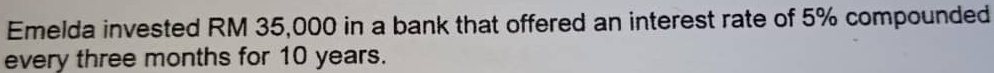 Emelda invested RM 35,000 in a bank that offered an interest rate of 5% compounded 
every three months for 10 years.