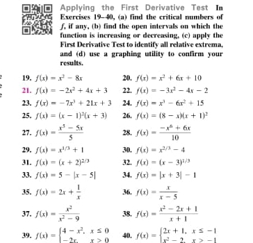 Applying the First Derivative Test In
Exercises 19-40, (a) find the critical numbers of
f, if any, (b) find the open intervals on which the
function is increasing or decreasing, (c) apply the
First Derivative Test to identify all relative extrema,
and (d) use a graphing utility to confirm your
results.
19. f(x)=x^2-8x 20, f(x)=x^2+6x+10
21. f(x)=-2x^2+4x+3 22. f(x)=-3x^2-4x-2
23. f(x)=-7x^3+21x+3 24. f(x)=x^3-6x^2+15
25. f(x)=(x-1)^2(x+3) 26. f(x)=(8-x)(x+1)^2
27. f(x)= (x^5-5x)/5  28. f(x)= (-x^6+6x)/10 
29. f(x)=x^(1/3)+1 30. f(x)=x^(2/3)-4
31. f(x)=(x+2)^2/3 32. f(x)=(x-3)^1/3
33. f(x)=5-|x-5| 34. f(x)=|x+3|-1
35. f(x)=2x+ 1/x  36. f(x)= x/x-5 
37. f(x)= x^2/x^2-9  38. f(x)= (x^2-2x+1)/x+1 
39. f(x)=beginarrayl 4-x^2,x≤ 0 -2x,x>0endarray. 40. f(x)=beginarrayl 2x+1,x≤ -1 x^2-2,x≥ -1endarray.