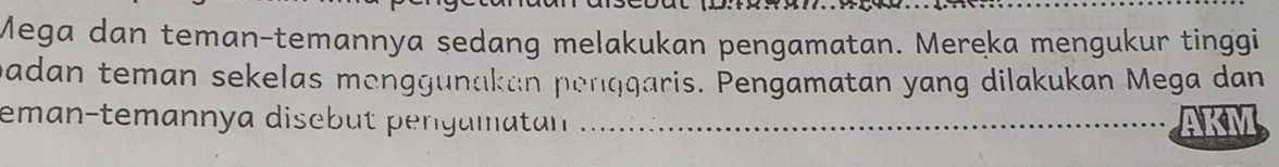 Mega dan teman-temannya sedang melakukan pengamatan. Mereka mengukur tinggi 
padan teman sekelas menggunakan penąqaris. Pengamatan yang dilakukan Mega dan 
eman-temannya disebut pergamatn