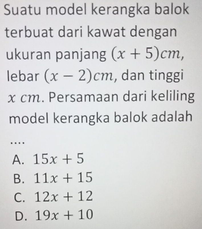 Suatu model kerangka balok
terbuat dari kawat dengan
ukuran panjang (x+5)cm, 
lebar (x-2)cm , dan tinggi
x cm. Persamaan dari keliling
model kerangka balok adalah
…
A. 15x+5
B. 11x+15
C. 12x+12
D. 19x+10