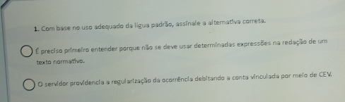 Com base no uso adequado da lígua padrão, assinale a alternativa correta.
É preciso primeiro entender porque não se deve usar determinadas expressões na redação de um
texto normativo.
O servidor providencia a regularização da ocorrência debitando a conta vinculada por meio de CEV,