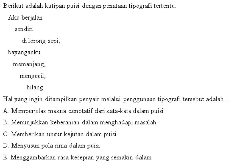 Berikut adalah kutipan puisi dengan penataan tipografi tertentu.
Aku berjalan
sendiri
dilorong sepi,
bayanganku
memanjang,
mengecil,
hilang.
Hal yang ingin ditampilkan penyair melalui penggunaan tipografi tersebut adalah ...
A. Memperjelas makna denotatif dari kata-kata dalam puisi
B. Menunjukkan keberanian dalam menghadapi masalah
C. Memberikan unsur kejutan dalam puisi
D. Menyusun pola rima dalam puisi
E. Menggambarkan rasa kesepian yang semakin dalam