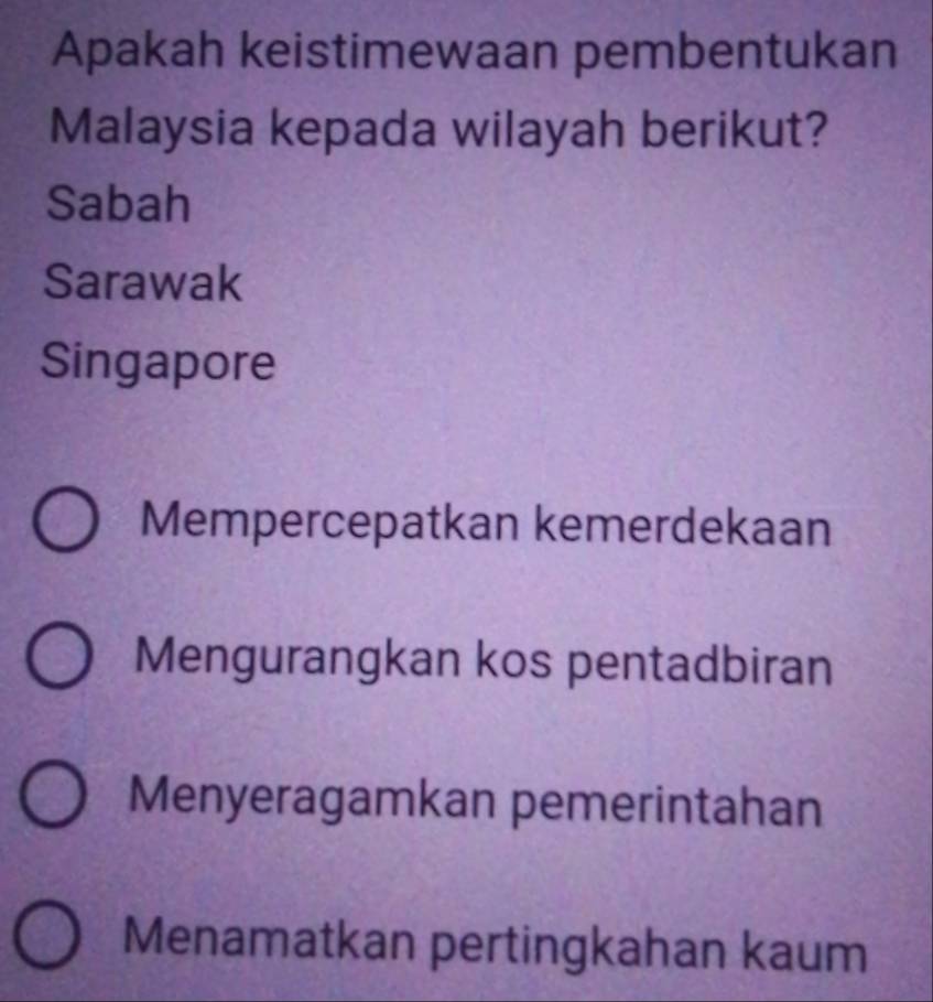 Apakah keistimewaan pembentukan
Malaysia kepada wilayah berikut?
Sabah
Sarawak
Singapore
Mempercepatkan kemerdekaan
Mengurangkan kos pentadbiran
Menyeragamkan pemerintahan
Menamatkan pertingkahan kaum