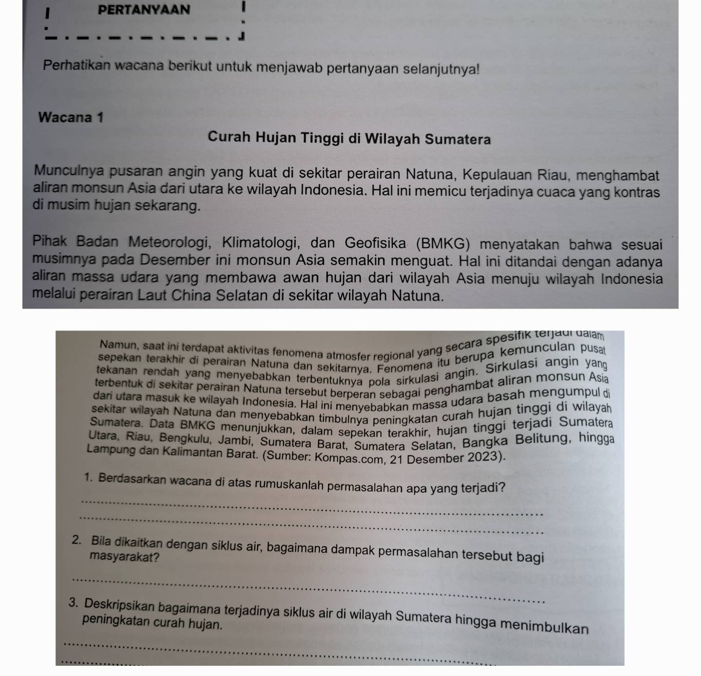 PERTANYAAN
Perhatikan wacana berikut untuk menjawab pertanyaan selanjutnya!
Wacana 1
Curah Hujan Tinggi di Wilayah Sumatera
Munculnya pusaran angin yang kuat di sekitar perairan Natuna, Kepulauan Riau, menghambat
aliran monsun Asia dari utara ke wilayah Indonesia. Hal ini memicu terjadinya cuaca yang kontras
di musim hujan sekarang.
Pihak Badan Meteorologi, Klimatologi, dan Geofisika (BMKG) menyatakan bahwa sesuai
musimnya pada Desember ini monsun Asia semakin menguat. Hal ini ditandai dengan adanya
aliran massa udara yang membawa awan hujan dari wilayah Asia menuju wilayah Indonesia
melalui perairan Laut China Selatan di sekitar wilayah Natuna.
Namun, saat ini terdapat aktivitas fenomena atmosfer regional yang secara spesifik terjaui dalam
sepekan terakhir di perairan Natuna dan sekitarnya. Fenomena itu berupa kemunculan pusat
tekanan rendah yang menyebabkan terbentuknya pola sirkulasi angin. Sirkulasi angin yang
terbentuk di sekitar perairan Natuna tersebut berperan sebagai penghambat aliran monsun Asia
dari utara masuk ke wilayah Indonesia. Hal ini menyebabkan massa udara basah mengumpul di
sekitar wilayah Natuna dan menyebabkan timbulnýa peningkatan curah hujan tinggi di wilayah
Sumatera. Data BMKG menunjükkan, dalam sepekan teräkhir, hujan tinggi terjadi Sumatera
Utara, Riau, Bengkulu, Jambi, Sumatera Barat, Sumatera Selatan, Bangka Belitung, hingga
Lampung dan Kalimantan Barat. (Sumber: Kompas.com, 21 Desember 2023).
_
1. Berdasarkan wacana di atas rumuskanlah permasalahan apa yang terjadi?
_
2. Bila dikaitkan dengan siklus air, bagaimana dampak permasalahan tersebut bagi
masyarakat?
_
_
3. Deskripsikan bagaimana terjadinya siklus air di wilayah Sumatera hingga menimbulkan
peningkatan curah hujan.
_