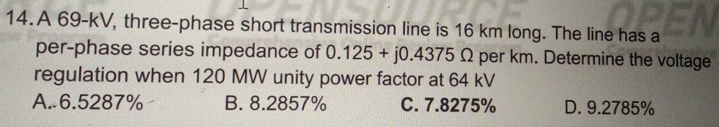 A 69-kV, three-phase short transmission line is 16 km long. The line has a
per-phase series impedance of 0.125+j0.4375Omega per km. Determine the voltage
regulation when 120 MW unity power factor at 64 kV
A. 6.5287% B. 8.2857% C. 7.8275% D. 9.2785%