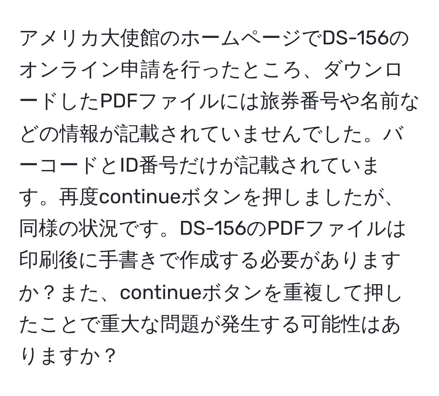 アメリカ大使館のホームページでDS-156のオンライン申請を行ったところ、ダウンロードしたPDFファイルには旅券番号や名前などの情報が記載されていませんでした。バーコードとID番号だけが記載されています。再度continueボタンを押しましたが、同様の状況です。DS-156のPDFファイルは印刷後に手書きで作成する必要がありますか？また、continueボタンを重複して押したことで重大な問題が発生する可能性はありますか？