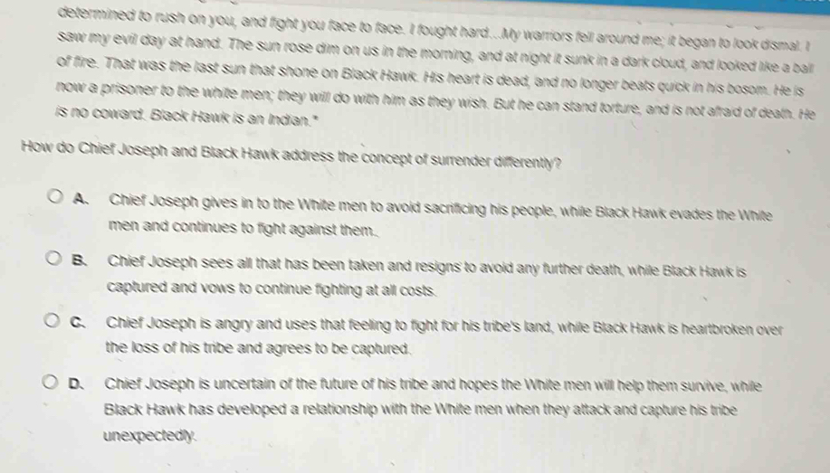 determined to rush on you, and fight you face to face. I fought hard...My warriors fell around me; it began to look dismal. I
saw my evil day at hand. The sun rose dim on us in the morning, and at night it sunk in a dark cloud, and looked like a ball
of fire. That was the last sun that shone on Black Hawk. His heart is dead, and no longer beats quick in his bosom. He is
now a prisoner to the white men; they will do with him as they wish. But he can stand torture, and is not afraid of death. He
is no coward. Black Hawk is an Indian."
How do Chief Joseph and Black Hawk address the concept of surrender differently?
A. Chief Joseph gives in to the White men to avoid sacrificing his people, while Black Hawk evades the White
men and continues to fight against them.
B. Chief Joseph sees all that has been taken and resigns to avoid any further death, while Black Hawk is
captured and vows to continue fighting at all costs.
C. Chief Joseph is angry and uses that feeling to fight for his tribe's land, while Black Hawk is heartbroken over
the loss of his tribe and agrees to be captured.
D. Chief Joseph is uncertain of the future of his tribe and hopes the White men will help them survive, while
Black Hawk has developed a relationship with the White men when they attack and capture his tribe
unexpectedly.