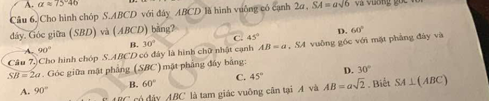 A. alpha approx 75°46
Câu 6. Cho hình chóp S. ABCD với đáy ABCD là hình vuông có cạnh 2a, SA=asqrt(6) và vương gốc với
dáy. Góc giữa (SBD) và (ABCD) bằng?
A. 90° B. 30° C. 45° D.
60°
Câu 7.)Cho hình chóp S. ABCD có đây là hình chữ nhật cạnh AB=a , SA vuông góc với mặt phẳng đảy và
SB=2a. Góc giữa mặt phẳng (SBC) mặt phẳng đáy bằng:
C. 45° D. 30°
B. 60°
A. 90°. Biết SA⊥ (ABC)
∠ có đáy ABC là tam giác vuông cân tại A và AB=asqrt(2)