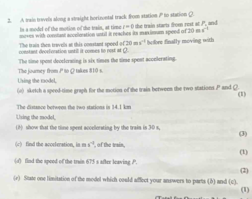 A train travels along a straight horizontal track from station P to station Q. 
In a model of the motion of the train, at time t=0 the train starts from rest at P, and 
moves with constant acceleration until it reaches its maximum speed of 20ms^(-1)
The train then travels at this constant speed of 20ms^(-1) before finally moving with 
constant deceleration until it comes to rest at Q. 
The time spent decelerating is six times the time spent accelerating. 
The journey from P to Q takes 810 s
Using the model, 
(a) sketch a speed-time graph for the motion of the train between the two stations P and Q. (1) 
The distance between the two stations is 14.1 km
Using the model, 
(δ) show that the time spent accelerating by the train is 30 s, 
(3) 
(c) find the acceleration, in m s^(-2) , of the train, 
(1) 
(d) find the speed of the train 675 s after leaving P. 
(2) 
(e) State one limitation of the model which could affect your answers to parts (b) and (c). 
(1)
