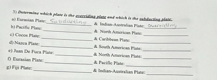 Determine which plate is the overriding plate and which is the subducting plate: 
a) Eurasian Plate:_ & Indian-Australian Plate; 
b) Pacific Plate:_ & North American Plate:_ 
c) Cocos Plate: _& Caribbean Plate:_ 
d) Nazca Plate: _& South American Plate: 
e) Juan De Fuca Plate: _& North American Plate:_ 
_ 
f) Eurasian Plate: _& Pacific Plate:_ 
_ 
g) Fīji Plate: _& Indian-Australian Plate: