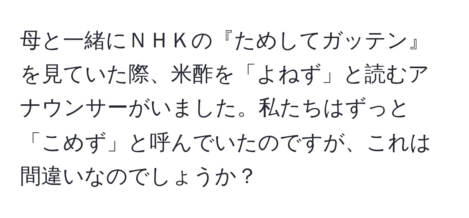 母と一緒にＮＨＫの『ためしてガッテン』を見ていた際、米酢を「よねず」と読むアナウンサーがいました。私たちはずっと「こめず」と呼んでいたのですが、これは間違いなのでしょうか？