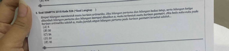 Soal SBMPTN 2018 Kode 526 (*Soal Lengkap )
Empat bilangan membentuk suatu barisan aritmetika. Jika bilangan pertama dan bilangan kedua tetap, serta bilangan ketiga
dilambah bilangan pertama dan bilangan keempat dikalikan 2, maka terbentuk suatu barisan geometri. Jika beda suku-suku pada
barisan aritmetika adalah 2, maka jumlah empat bilangan pertama pada barisan geometrí tersebut adalah...
(A) 8
(B) 20
(C) 24
(D) 30
(E) 36