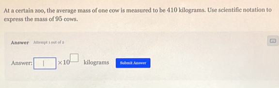 At a certain zoo, the average mass of one cow is measured to be 410 kilograms. Use scientific notation to 
express the mass of 95 cows. 
Answer Attempt 1 out of 2 
Answer: I * 10 kilograms Submit Answer