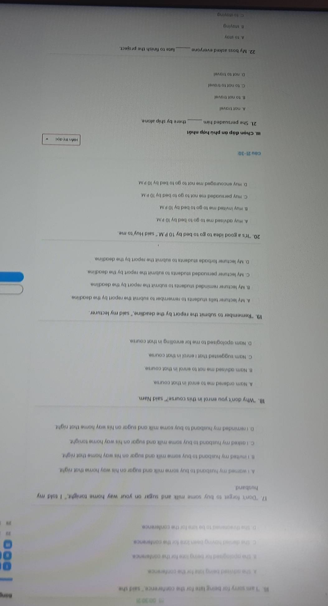 ?8 00:30:21 Bảng
16. "I am sorry for being late for the conference," said she
A. She advised being late for the conference.
B. She opologised for being lote for the conference.
C. She denied having been late for the conference.
D. She threarened to be late for the conference
17. "Don't forget to buy some milk and sugar on your way home tonight," I told my
husband
A. I warned my husband to buy some milk and sugar on his way home that night.
8. I invited my husband to buy some milk and sugar on his way home that night.
C. I asked my husband to buy some milk and sugar on his way home tonight.
D. I reminded my husband to buy some milk and sugar on his way home that night.
18. "Why don't you enrol in this course?" said Nam.
A. Nam ordered me to enrol in that course.
B. Nam advised me not to enrol in that course.
C. Nam suggested that I enrol in that course.
D. Nam apologised to me for enrolling in that course.
19. "Remember to submit the report by the deadline," said my lecturer.
A. My lecturer tells students to remember to submit the report by the deadline
B. My lecturer reminded students to submit the report by the deadline
C. My lecturer persuaded students to submit the report by the deadline
D. My lecturer forbade students to submit the report by the deadline.
20. "It's a good idea to go to bed by 10 P.M." said Huy to me.
A. Huy advised me to go to bed by 10 P.M.
B. Huy invited me to go to bed by 10 P.M.
C. Huy persuaded me not to go to bed by 10 P.M.
D. Huy encouraged me not to go to bed by 10 P.M.
Cầu 21-30:
Hiền thị dọc
III. Chọn đáp án phù hợp nhất
21. She persuaded him _there by ship alone
A. not travel
B. to not travel
C. to not to travel
D. not to travel
22. My boss asked everyone _late to finish the project.
A. to stay
B. staying
C. to staying