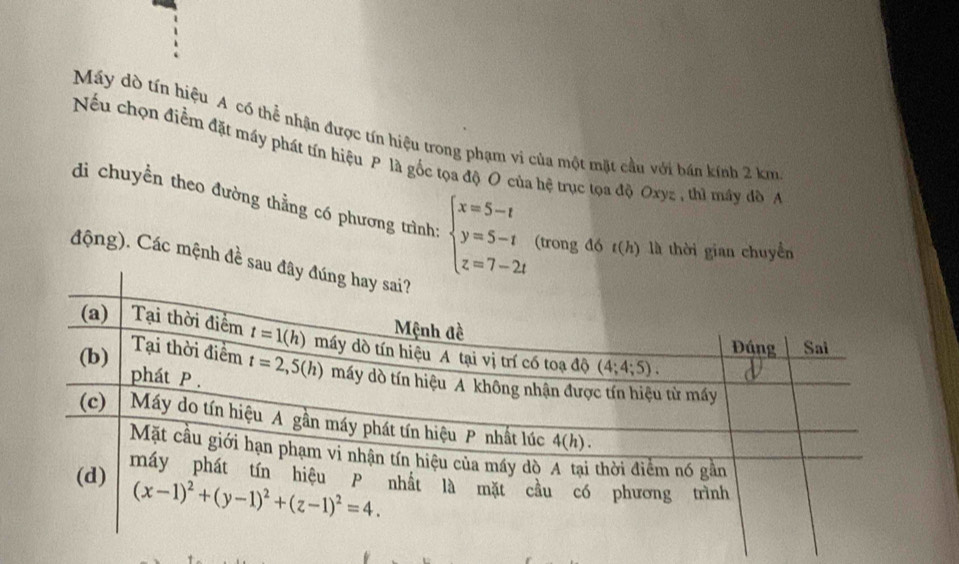 Máy dò tín hiệu A có thể nhận được tín hiệu trong phạm vi của một mặt cầu với bán kính 2 km
Nếu chọn điểm đặt máy phát tín hiệu P là gốc tọa độ O của hệ trục tọa độ Oxyz , thì máy đồ A
di chuyền theo đường thằng có phương trình: beginarrayl x=5-t y=5-t z=7-2tendarray. (trong đó t(h) là thời gian chuyển
động). Các mệnh đề