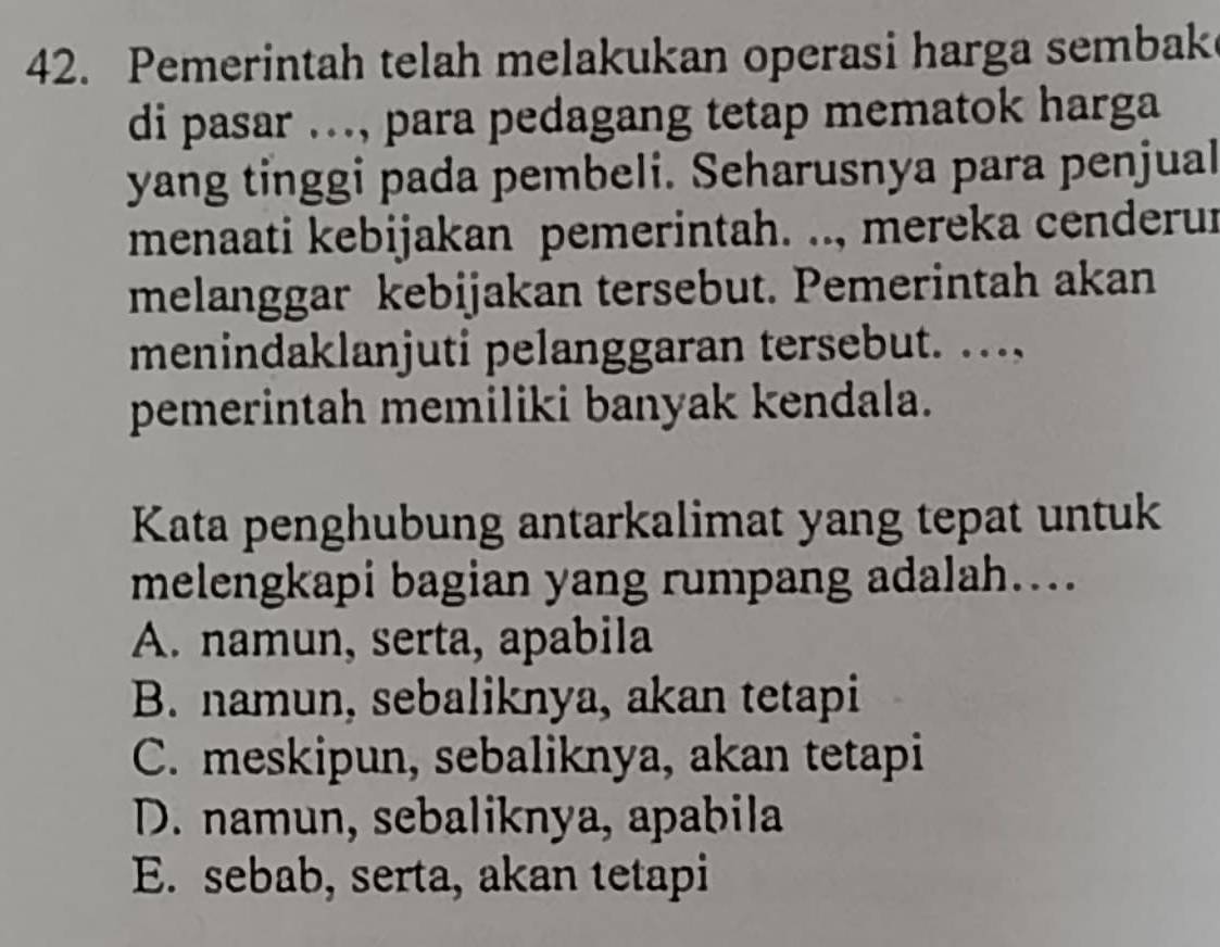 Pemerintah telah melakukan operasi harga sembak
di pasar ..., para pedagang tetap mematok harga
yang tinggi pada pembeli. Seharusnya para penjual
menaati kebijakan pemerintah. .., mereka cenderur
melanggar kebijakan tersebut. Pemerintah akan
menindaklanjuti pelanggaran tersebut. ...,
pemerintah memiliki banyak kendala.
Kata penghubung antarkalimat yang tepat untuk
melengkapi bagian yang rumpang adalah...
A. namun, serta, apabila
B. namun, sebaliknya, akan tetapi
C. meskipun, sebaliknya, akan tetapi
D. namun, sebaliknya, apabila
E. sebab, serta, akan tetapi