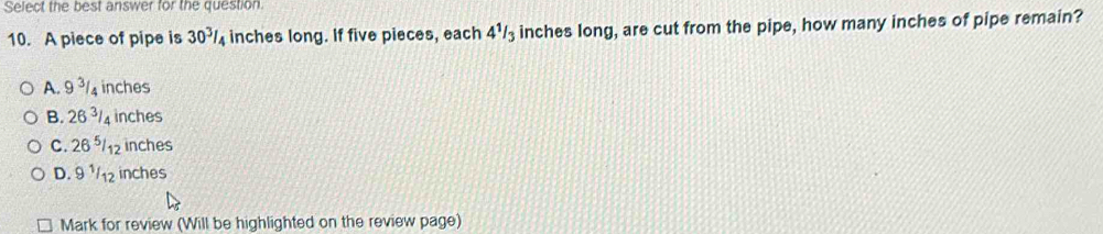 Select the best answer for the question
10. A piece of pipe is 30^3/_4 inches long. If five pieces, each 4^1/_3 inches long, are cut from the pipe, how many inches of pipe remain?
A. 9^(3/_4 inches
B. 26^3)/ 4 inches
C. 26 ⁵/12 inches
D. 9 ½/12 inches
Mark for review (Will be highlighted on the review page)