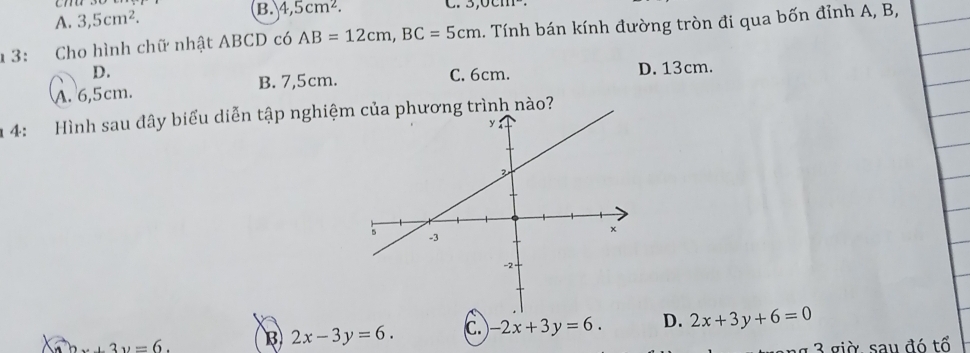 A. 3,5cm^2. 4,5cm^2. 
1 3: Cho hình chữ nhật ABCD có AB=12cm, BC=5cm 1. Tính bán kính đường tròn đi qua bốn đỉnh A, B,
D. C. 6cm.
A. 6,5cm. B. 7,5cm. D. 13cm.
1 4: Hình sau đây biểu diễn tập nghiệm của phương trình nào?...3v=6. B 2x-3y=6. C -2x+3y=6. D. 2x+3y+6=0
g à , sa u đ ó tổ