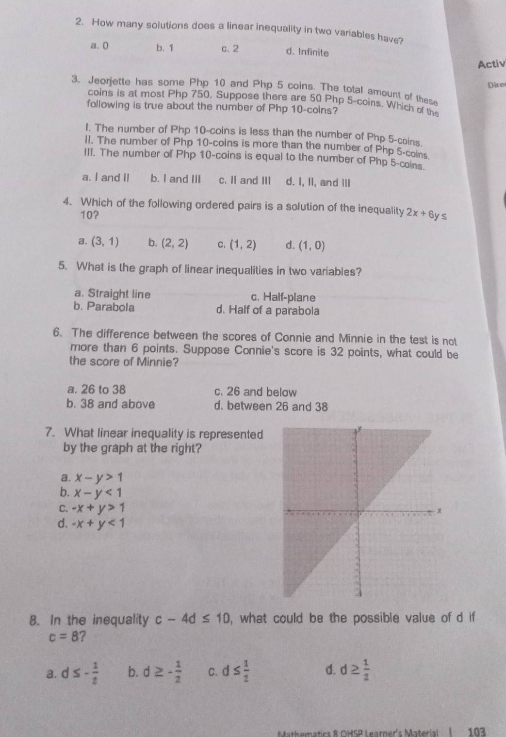 How many solutions does a linear inequality in two variables have?
a、 0 b. 1 c. 2 d. Infinite
Activ
3. Jeorjette has some Php 10 and Php 5 coins. The total amount of these Dire
coins is at most Php 750. Suppose there are 50 Php 5 -coins. Which of the
following is true about the number of Php 10 -coins?
I. The number of Php 10 -coins is less than the number of Php 5 -coins.
II. The number of Php 10 -coins is more than the number of Php 5 -coins
III. The number of Php 10 -coins is equal to the number of Php 5 -coins.
a. I and II b. I and III c. II and III d. I, II, and III
4. Which of the following ordered pairs is a solution of the inequality 2x+6 y ≤
107
a. (3,1) b. (2,2) C、 (1,2) d. (1,0)
5. What is the graph of linear inequalities in two variables?
a. Straight line c, Half-plane
b. Parabola d. Half of a parabola
6. The difference between the scores of Connie and Minnie in the test is not
more than 6 points. Suppose Connie's score is 32 points, what could be
the score of Minnie?
a. 26 to 38 c. 26 and below
b. 38 and above d. between 26 and 38
7. What linear inequality is represented
by the graph at the right?
a. x-y>1
b. x-y<1</tex> 
C. -x+y>1
d. -x+y<1</tex> 
8. In the inequality c-4d≤ 10 , what could be the possible value of d if
c=8 ?
a. d ≤ - 1/2  b. d≥ - 1/2  C. d≤  1/2  d. d ≥  1/2 
Mathematics 8 OHSP Learner's Material I 103