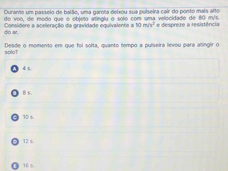 Durante um passeio de balão, uma garota deixou sua pulseira cair do ponto mais alto
do voo, de modo que o objeto atingiu o solo com uma velocidade de 80 m/s.
Considere a aceleração da gravidade equivalente a 10m/s^2 e despreze a resistência
do ar.
Desde o momento em que foi solta, quanto tempo a pulseira levou para atingir o
solo?
A 4 s.
B 8 s.
c 10 s.
D) 12 s.
E 16 s.