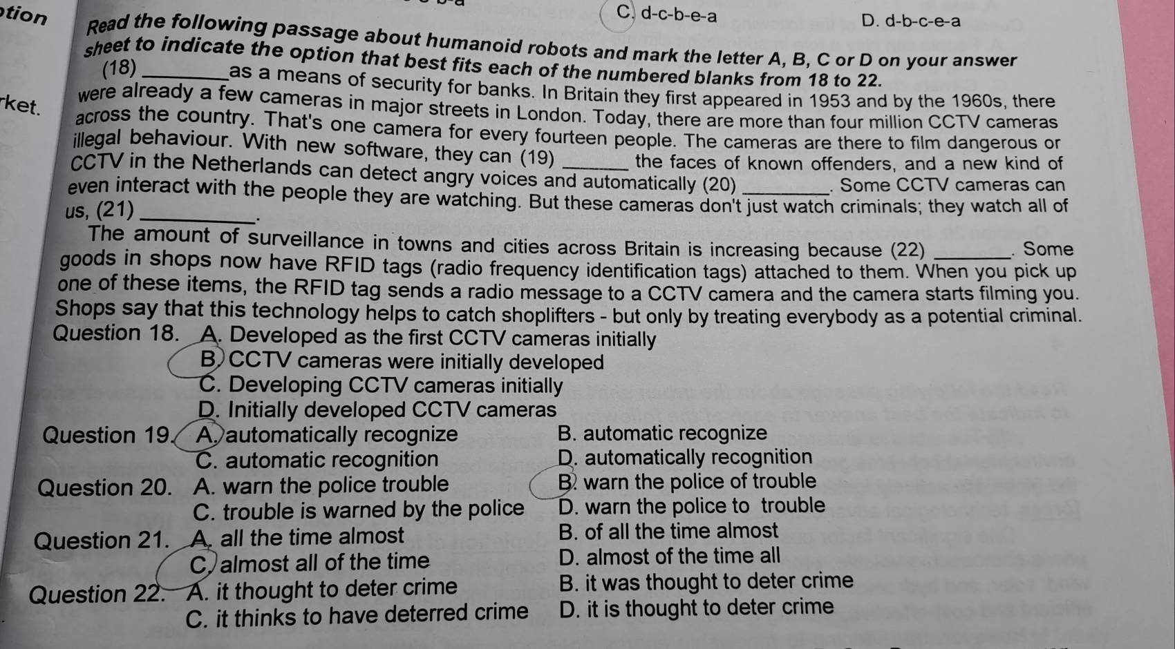 tion
C. d-c-b-e- a D. d-b-c-e-a
Read the following passage about humanoid robots and mark the letter A, B, C or D on your answer
sheet to indicate the option that best fits each of the numbered blanks from 18 to 22.
(18)
as a means of security for banks. In Britain they first appeared in 1953 and by the 1960s, there
rket.
were already a few cameras in major streets in London. Today, there are more than four million CCTV cameras
across the country. That's one camera for every fourteen people. The cameras are there to film dangerous or
illegal behaviour. With new software, they can (19)
the faces of known offenders, and a new kind of
CCTV in the Netherlands can detect angry voices and automatically (20)
. Some CCTV cameras can
even interact with the people they are watching. But these cameras don't just watch criminals; they watch all of
us, (21)
_
_.
The amount of surveillance in towns and cities across Britain is increasing because (22)_
. Some
goods in shops now have RFID tags (radio frequency identification tags) attached to them. When you pick up
one of these items, the RFID tag sends a radio message to a CCTV camera and the camera starts filming you.
Shops say that this technology helps to catch shoplifters - but only by treating everybody as a potential criminal.
Question 18. A. Developed as the first CCTV cameras initially
B)CCTV cameras were initially developed
C. Developing CCTV cameras initially
D. Initially developed CCTV cameras
Question 19 Aautomatically recognize B. automatic recognize
C. automatic recognition D. automatically recognition
Question 20. A. warn the police trouble B. warn the police of trouble
C. trouble is warned by the police D. warn the police to trouble
Question 21. A. all the time almost B. of all the time almost
C almost all of the time D. almost of the time all
Question 22. A. it thought to deter crime B. it was thought to deter crime
C. it thinks to have deterred crime D. it is thought to deter crime