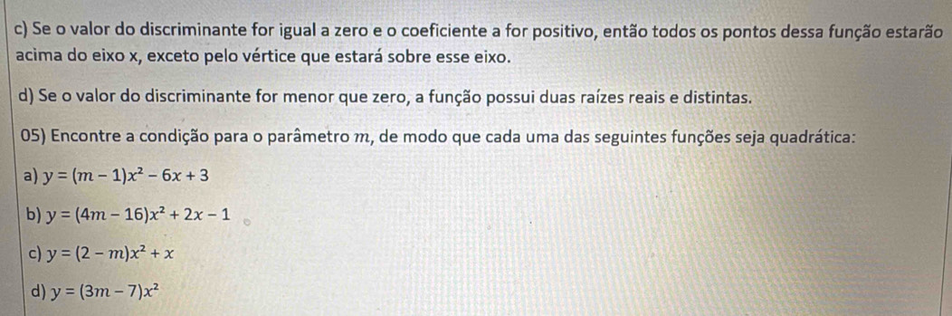 Se o valor do discriminante for igual a zero e o coeficiente a for positivo, então todos os pontos dessa função estarão
acima do eixo x, exceto pelo vértice que estará sobre esse eixo.
d) Se o valor do discriminante for menor que zero, a função possui duas raízes reais e distintas.
05) Encontre a condição para o parâmetro m, de modo que cada uma das seguintes funções seja quadrática:
a) y=(m-1)x^2-6x+3
b) y=(4m-16)x^2+2x-1
c) y=(2-m)x^2+x
d) y=(3m-7)x^2