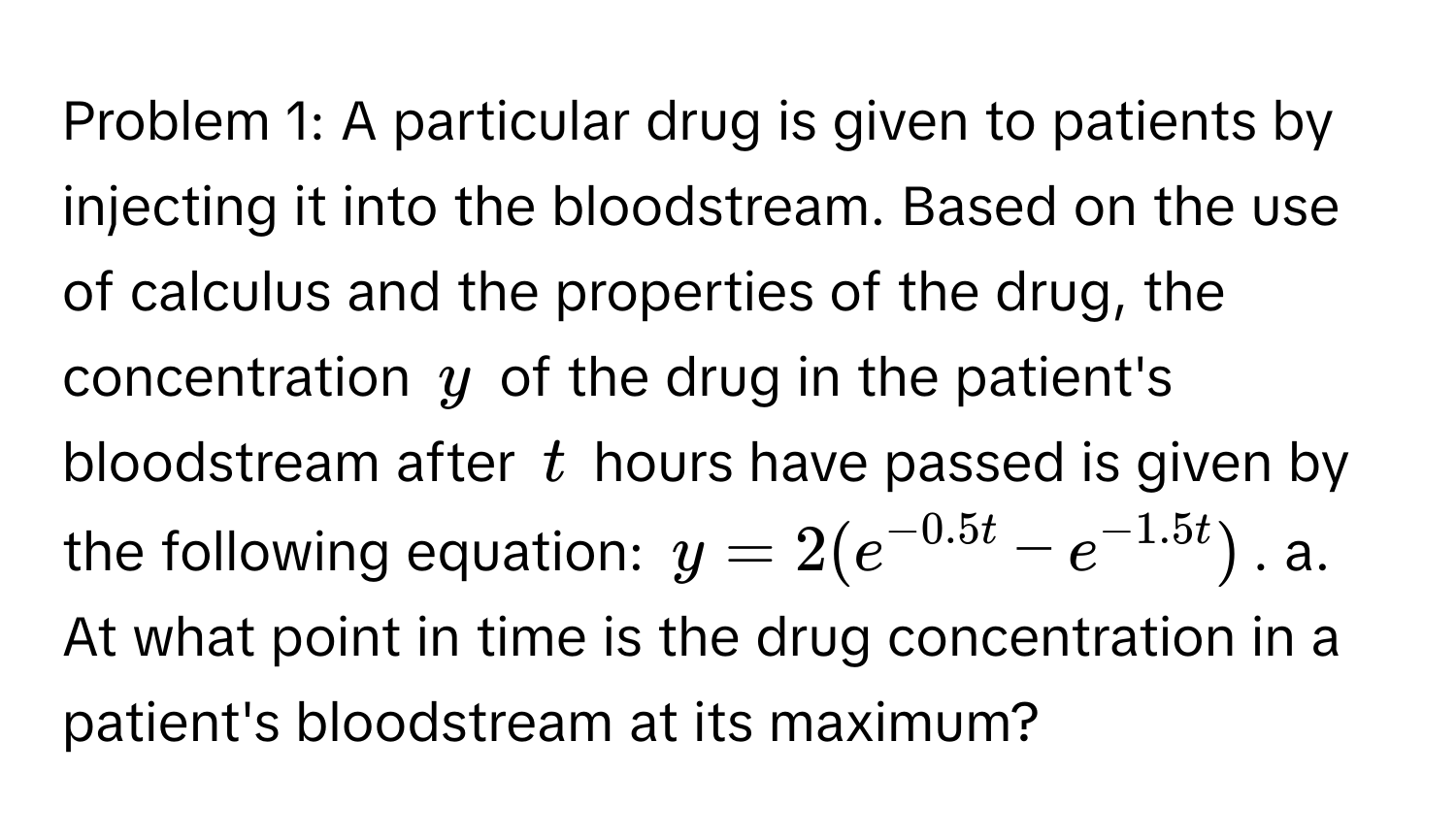 Problem 1: A particular drug is given to patients by injecting it into the bloodstream. Based on the use of calculus and the properties of the drug, the concentration $y$ of the drug in the patient's bloodstream after $t$ hours have passed is given by the following equation: $y = 2(e^(-0.5t) - e^(-1.5t))$. a. At what point in time is the drug concentration in a patient's bloodstream at its maximum?