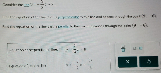 Consider the line y=- 9/2 x-3. 
Find the equation of the line that is perpendicular to this line and passes through the point (9,-6). 
Find the equation of the line that is parallel to this line and passes through the point (9,-6). 
Equation of perpendicular line: y= 2/9 x-8  □ /□   □ =□
Equation of parallel line: y=- 9/2 x+ 75/2 
5