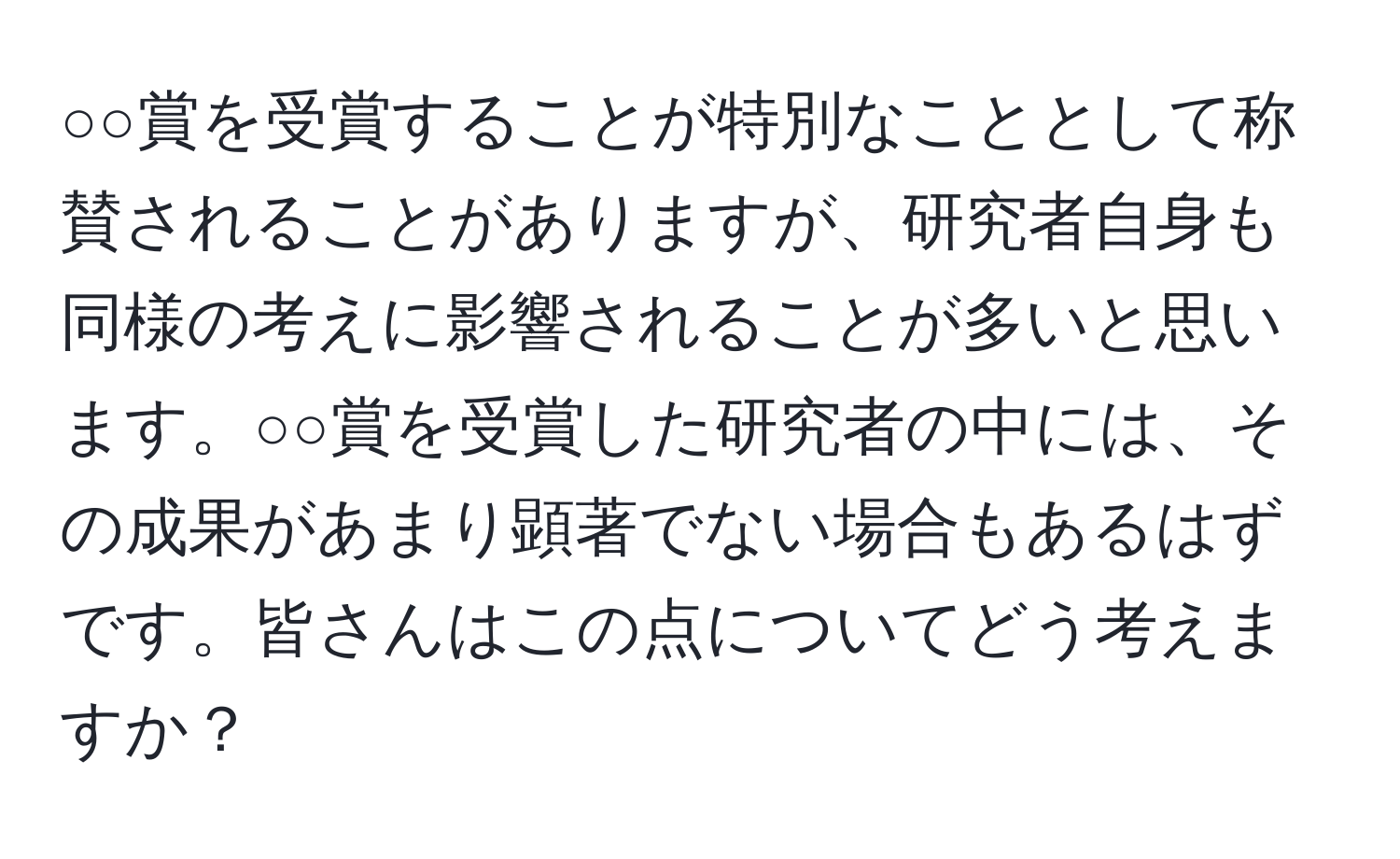 ○○賞を受賞することが特別なこととして称賛されることがありますが、研究者自身も同様の考えに影響されることが多いと思います。○○賞を受賞した研究者の中には、その成果があまり顕著でない場合もあるはずです。皆さんはこの点についてどう考えますか？