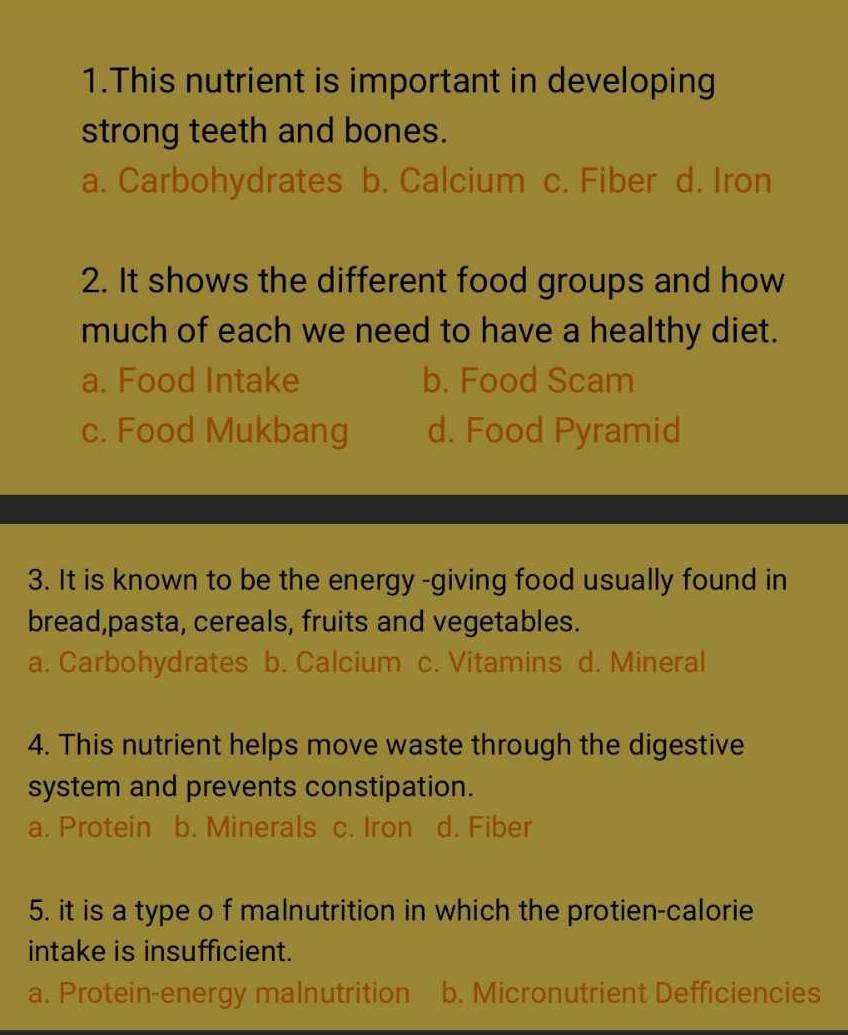 This nutrient is important in developing
strong teeth and bones.
a. Carbohydrates b. Calcium c. Fiber d. Iron
2. It shows the different food groups and how
much of each we need to have a healthy diet.
a. Food Intake b. Food Scam
c. Food Mukbang d. Food Pyramid
3. It is known to be the energy -giving food usually found in
bread,pasta, cereals, fruits and vegetables.
a. Carbohydrates b. Calcium c. Vitamins d. Mineral
4. This nutrient helps move waste through the digestive
system and prevents constipation.
a. Protein b. Minerals c. Iron d. Fiber
5. it is a type o f malnutrition in which the protien-calorie
intake is insufficient.
a. Protein-energy malnutrition b. Micronutrient Defficiencies