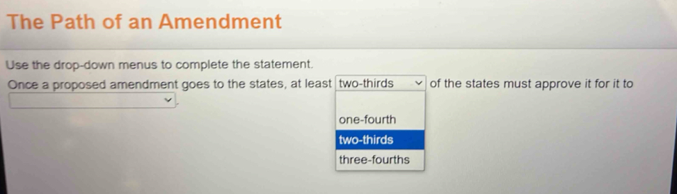 The Path of an Amendment
Use the drop-down menus to complete the statement.
Once a proposed amendment goes to the states, at least two-thirds of the states must approve it for it to
one-fourth
two-thirds
three-fourths