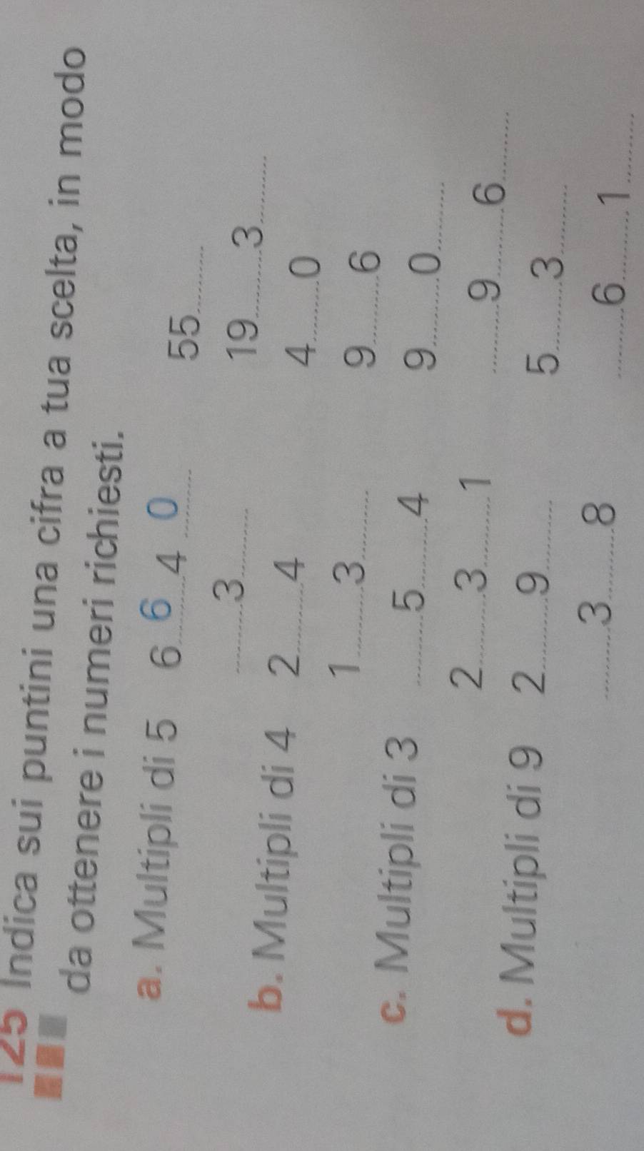 125 Indica sui puntini una cifra a tua scelta, in modo 
da ottenere i numeri richiesti. 
a. Multipli di 5 6 _ 6 _ 4 _0_
55
3 __ 
9....... 33...... 
b. Multipli di 4 2...... 4 4..........0 
1..........3. 9..........6 
c. Multipli di 3 5........4 9........... 
2..........3. 
9 ..6. 
d. Multipli di 9 2.........9. 5.... 3 _......
3 2
6 1